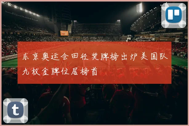 东京奥运会田径奖牌榜出炉美国队九枚金牌位居榜首