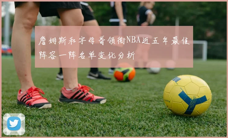 詹姆斯和字母哥领衔NBA近五年最佳阵容一阵名单变化分析