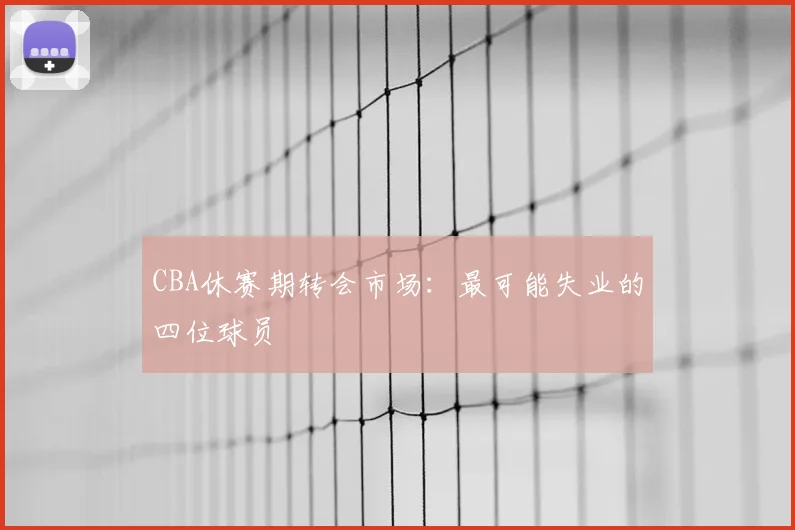CBA休赛期转会市场:最可能失业的四位球员