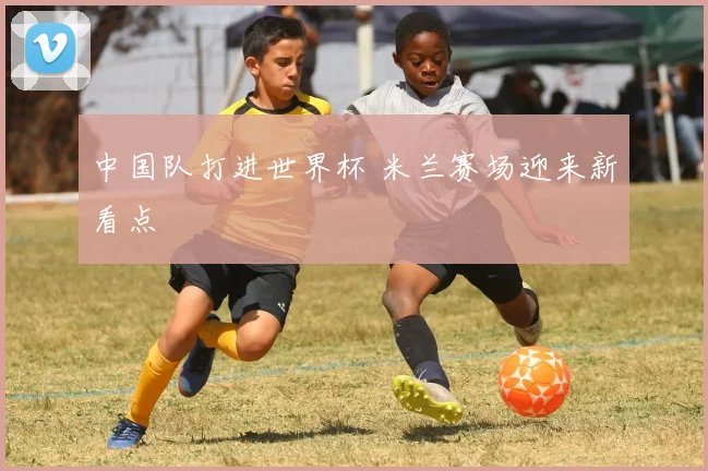 中国队打进世界杯 米兰赛场迎来新看点