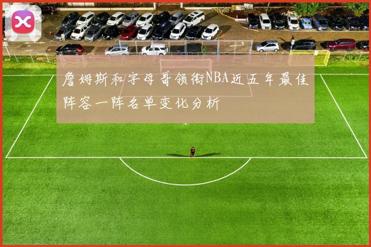 詹姆斯和字母哥领衔NBA近五年最佳阵容一阵名单变化分析