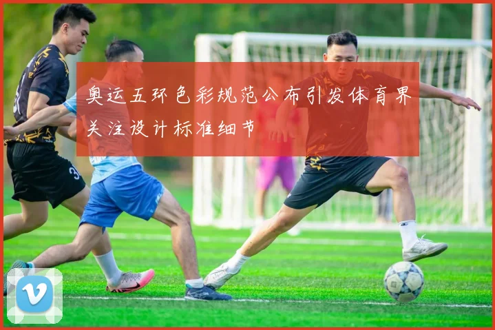 奥运五环色彩规范公布引发体育界关注设计标准细节