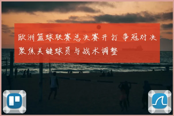 欧洲篮球联赛总决赛开打 争冠对决聚焦关键球员与战术调整