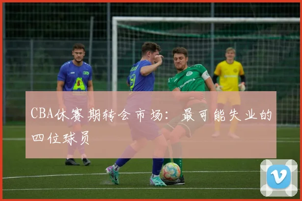 CBA休赛期转会市场:最可能失业的四位球员