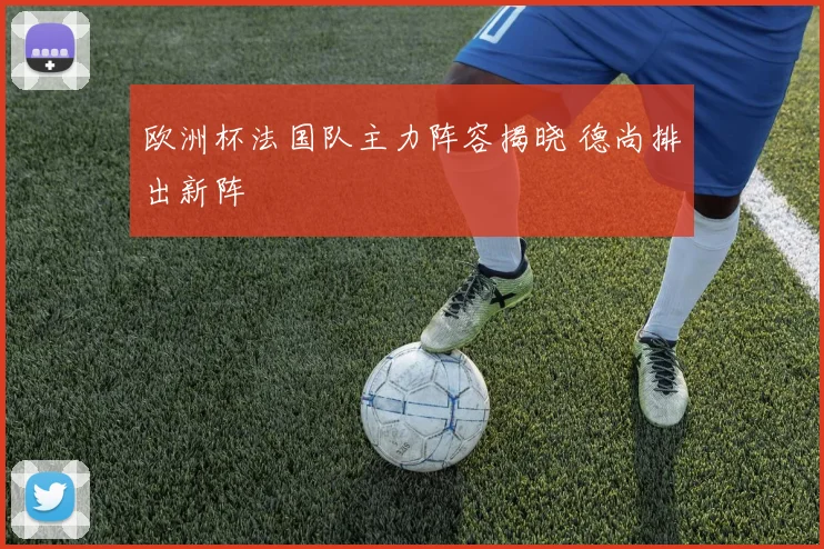 欧洲杯法国队主力阵容揭晓 德尚排出新阵