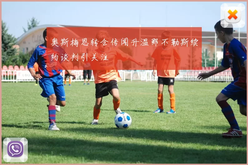 奥斯梅恩转会传闻升温那不勒斯续约谈判引关注
