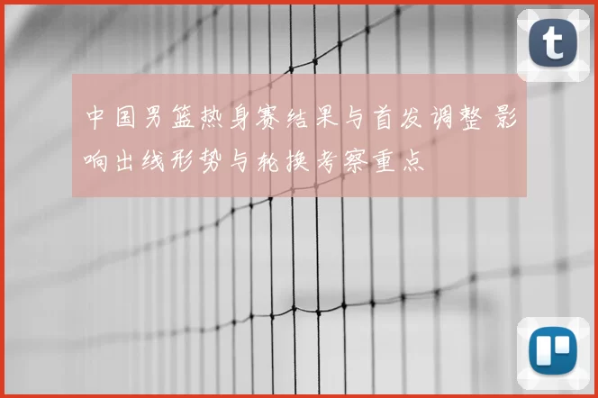 中国男篮热身赛结果与首发调整 影响出线形势与轮换考察重点