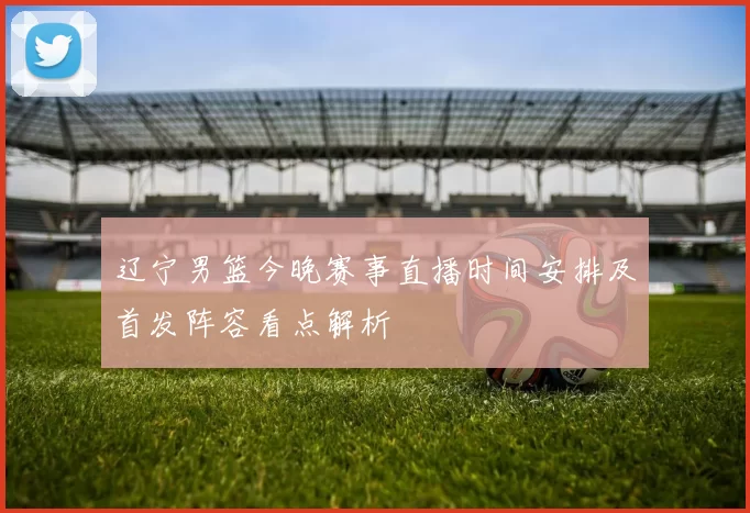 辽宁男篮今晚赛事直播时间安排及首发阵容看点解析