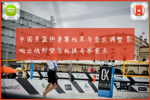 中国男篮热身赛结果与首发调整 影响出线形势与轮换考察重点