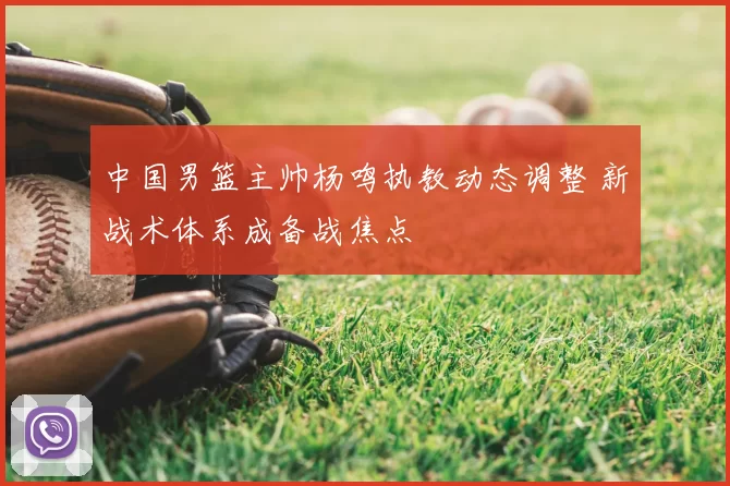 中国男篮主帅杨鸣执教动态调整 新战术体系成备战焦点