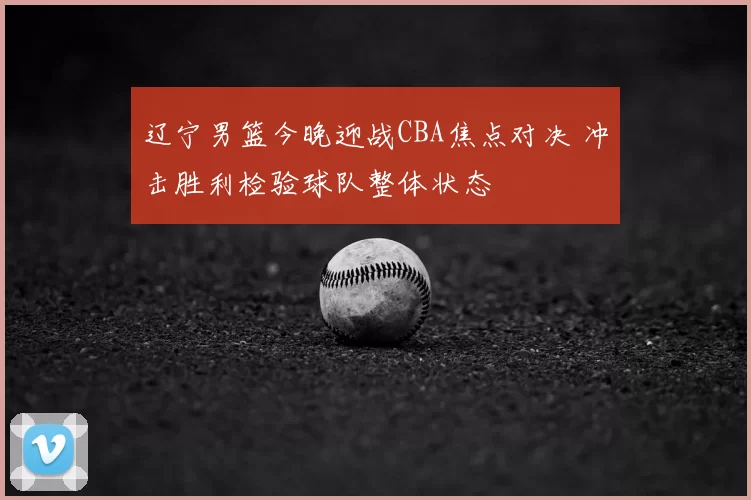 辽宁男篮今晚迎战CBA焦点对决 冲击胜利检验球队整体状态