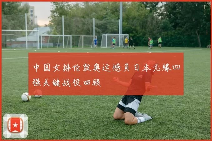 中国女排伦敦奥运憾负日本无缘四强关键战役回顾