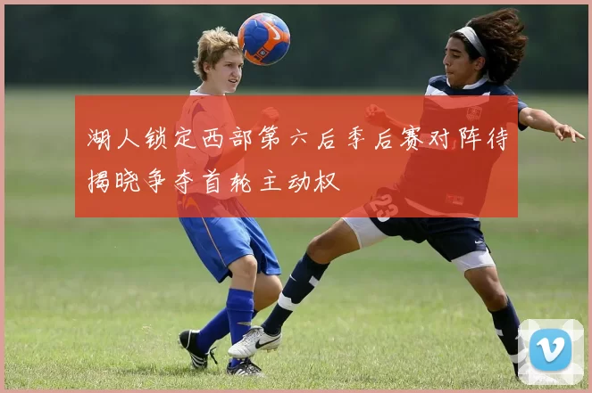湖人锁定西部第六后季后赛对阵待揭晓争夺首轮主动权