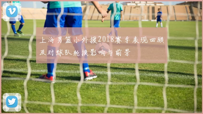 上海男篮小外援2018赛季表现回顾及对球队轮换影响与前景