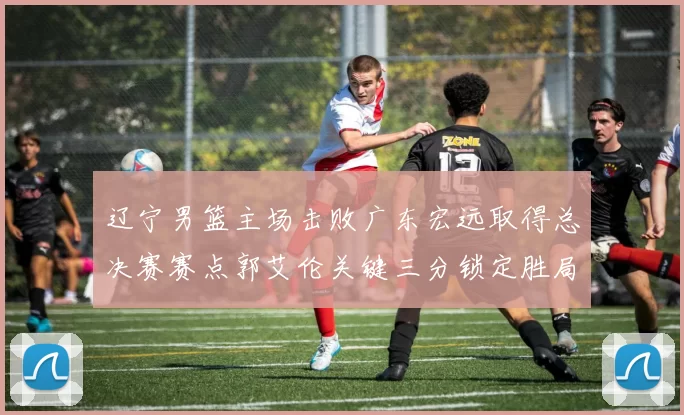 辽宁男篮主场击败广东宏远取得总决赛赛点郭艾伦关键三分锁定胜局
