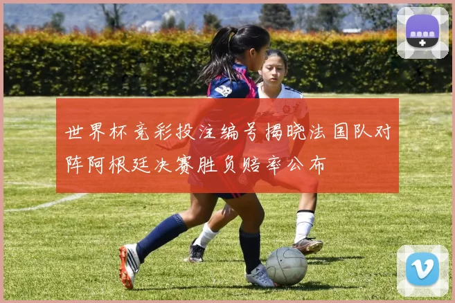 世界杯竞彩投注编号揭晓法国队对阵阿根廷决赛胜负赔率公布