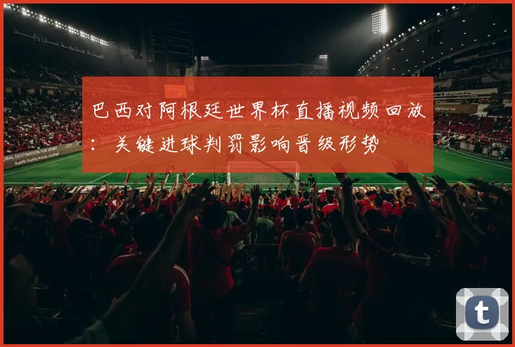 巴西对阿根廷世界杯直播视频回放：关键进球判罚影响晋级形势
