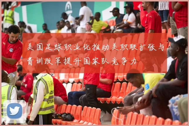 美国足球职业化推动美职联扩张与青训改革提升国家队竞争力