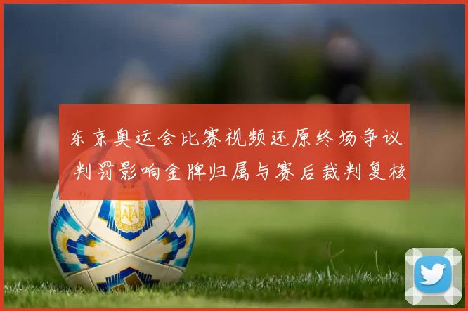 东京奥运会比赛视频还原终场争议 判罚影响金牌归属与赛后裁判复核
