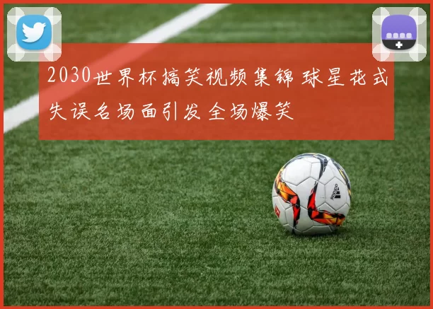 2030世界杯搞笑视频集锦 球星花式失误名场面引发全场爆笑