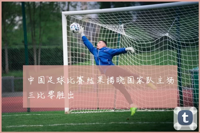 中国足球比赛结果揭晓国家队主场三比零胜出