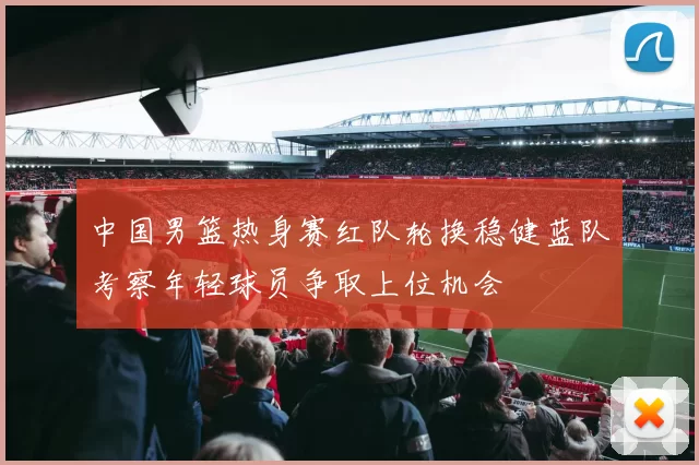 中国男篮热身赛红队轮换稳健蓝队考察年轻球员争取上位机会