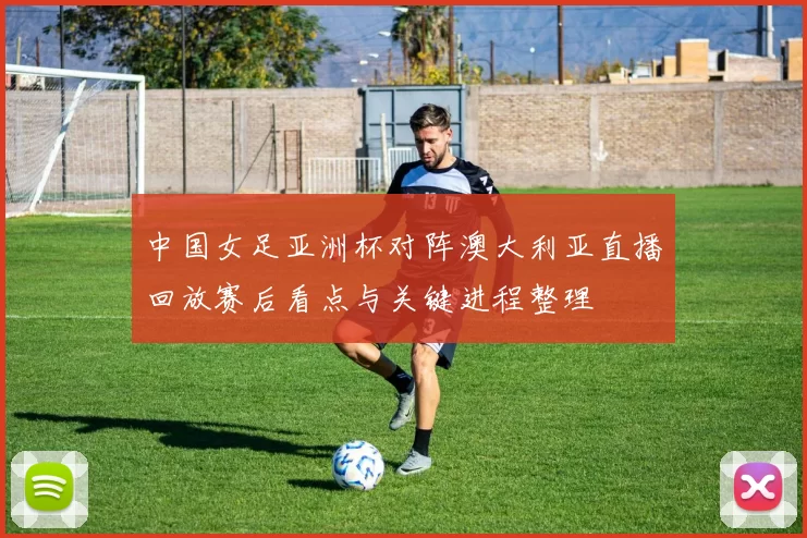 中国女足亚洲杯对阵澳大利亚直播回放赛后看点与关键进程整理