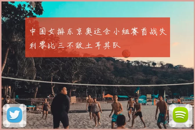 中国女排东京奥运会小组赛首战失利零比三不敌土耳其队