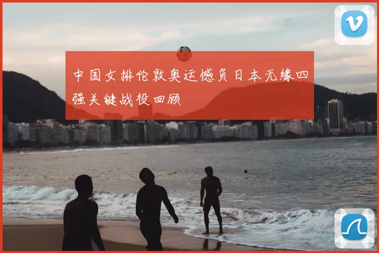 中国女排伦敦奥运憾负日本无缘四强关键战役回顾