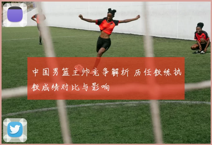 中国男篮主帅竞争解析 历任教练执教成绩对比与影响