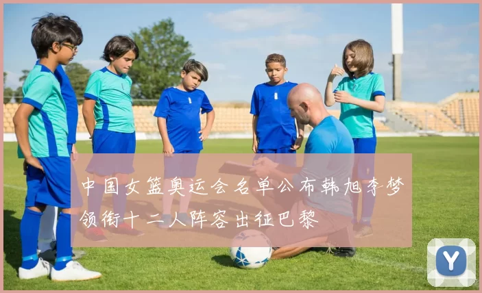 中国女篮奥运会名单公布韩旭李梦领衔十二人阵容出征巴黎