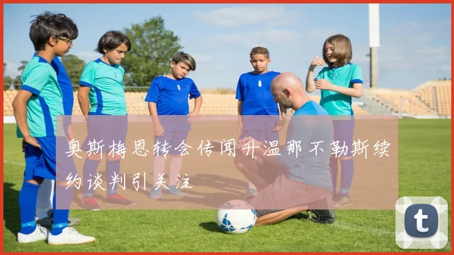 奥斯梅恩转会传闻升温那不勒斯续约谈判引关注