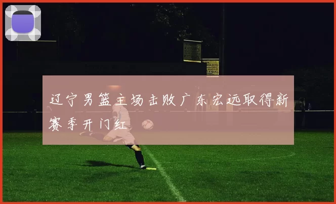辽宁男篮主场击败广东宏远取得新赛季开门红