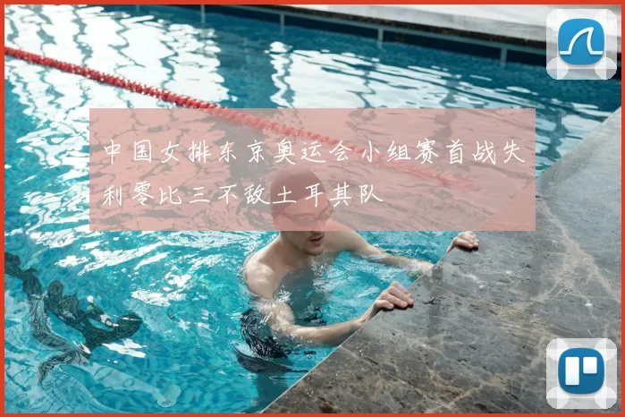 中国女排东京奥运会小组赛首战失利零比三不敌土耳其队