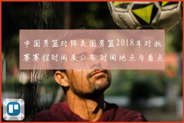 中国男篮对阵美国男篮2018年对抗赛赛程时间表公布 时间地点与看点