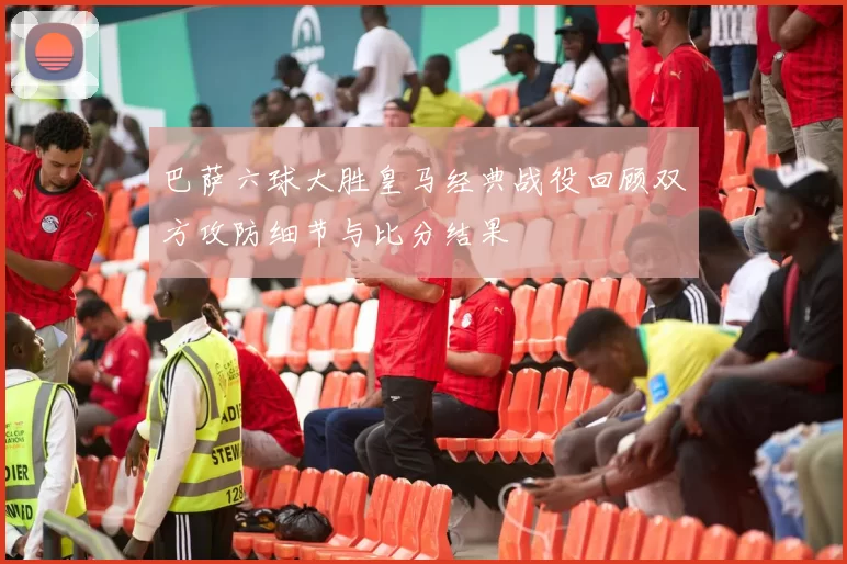 巴萨六球大胜皇马经典战役回顾双方攻防细节与比分结果