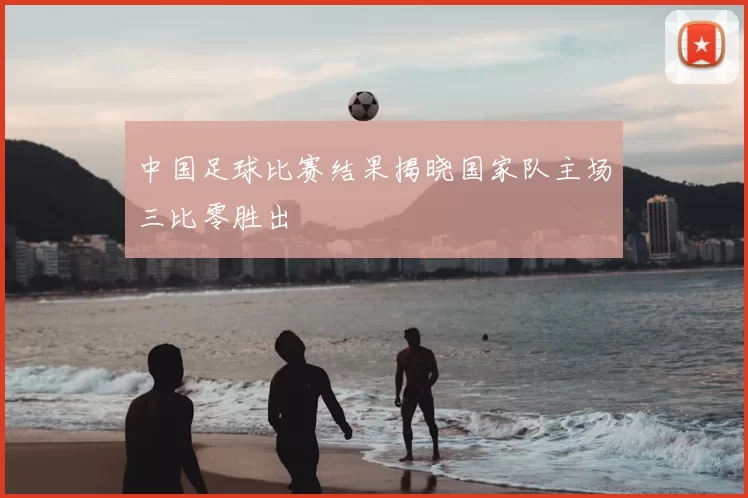 中国足球比赛结果揭晓国家队主场三比零胜出