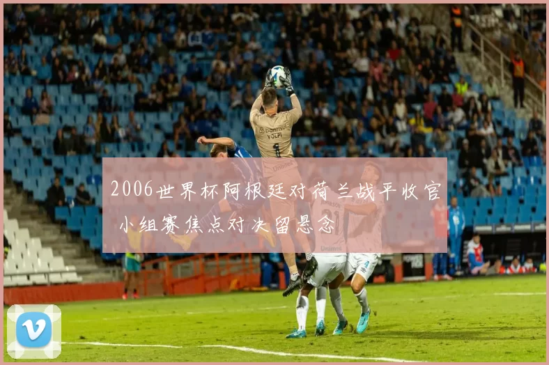 2006世界杯阿根廷对荷兰战平收官 小组赛焦点对决留悬念