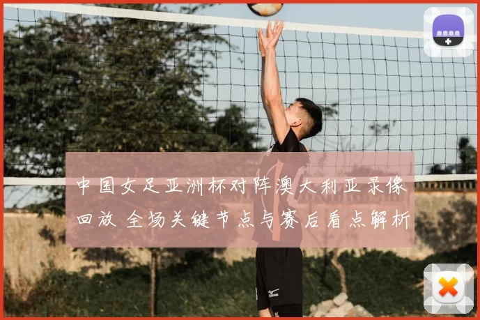 中国女足亚洲杯对阵澳大利亚录像回放 全场关键节点与赛后看点解析