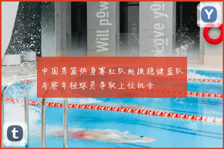 中国男篮热身赛红队轮换稳健蓝队考察年轻球员争取上位机会