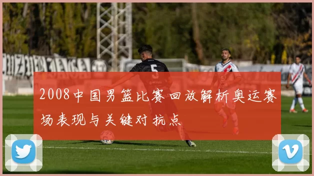 2008中国男篮比赛回放解析奥运赛场表现与关键对抗点