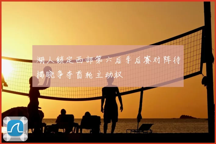 湖人锁定西部第六后季后赛对阵待揭晓争夺首轮主动权