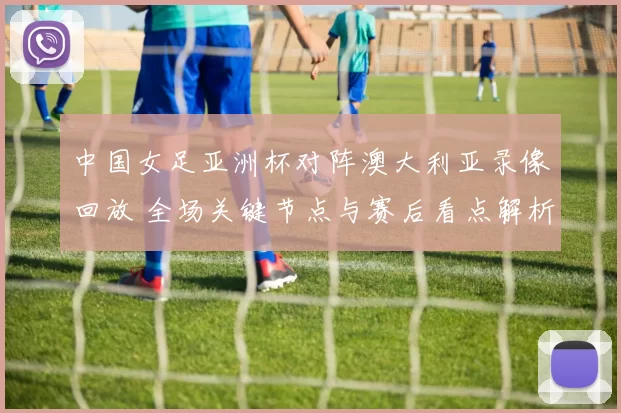 中国女足亚洲杯对阵澳大利亚录像回放 全场关键节点与赛后看点解析