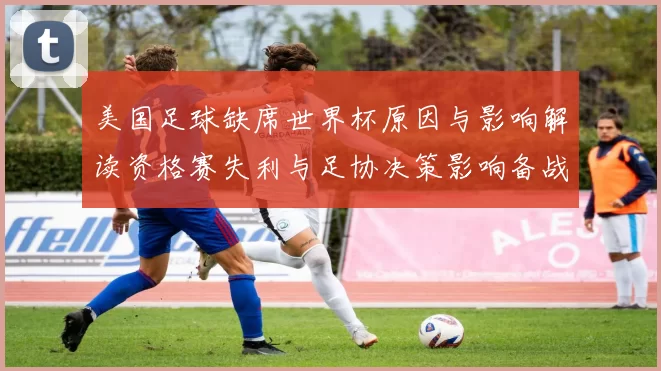 美国足球缺席世界杯原因与影响解读资格赛失利与足协决策影响备战