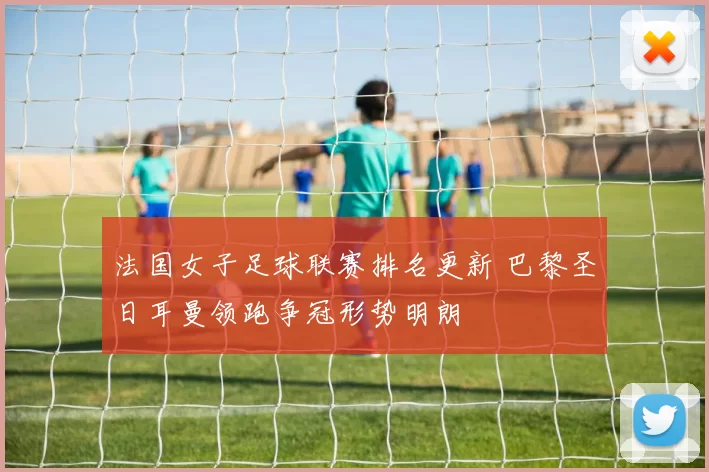 法国女子足球联赛排名更新 巴黎圣日耳曼领跑争冠形势明朗