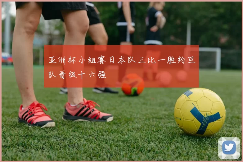 亚洲杯小组赛日本队三比一胜约旦队晋级十六强