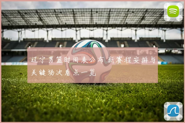 辽宁男篮时间表公布 新赛程安排与关键场次看点一览