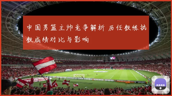 中国男篮主帅竞争解析 历任教练执教成绩对比与影响