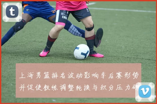 上海男篮排名波动影响季后赛形势并促使教练调整轮换与积分压力研判